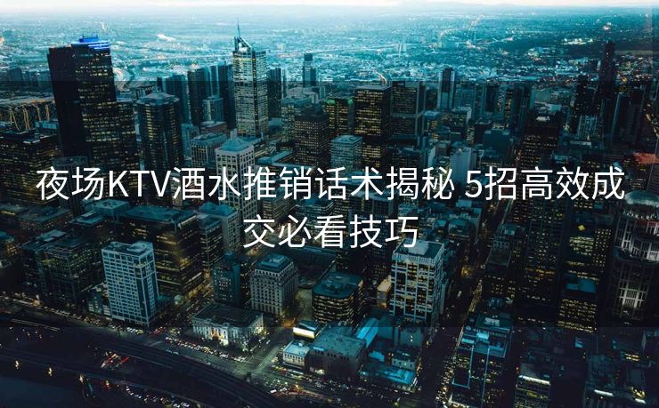夜场KTV酒水推销话术揭秘 5招高效成交必看技巧
