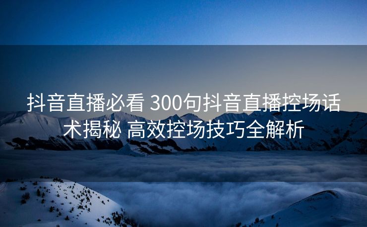 抖音直播必看 300句抖音直播控场话术揭秘 高效控场技巧全解析 抖音直播必看 300句抖音直播控场话术揭秘 高效控场技巧全解析
