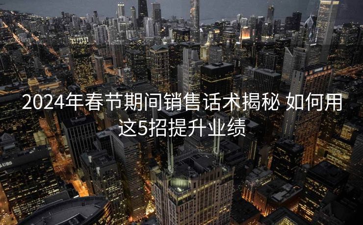 2024年春节期间销售话术揭秘 如何用这5招提升业绩 2024年春节期间销售话术揭秘 如何用这5招提升业绩