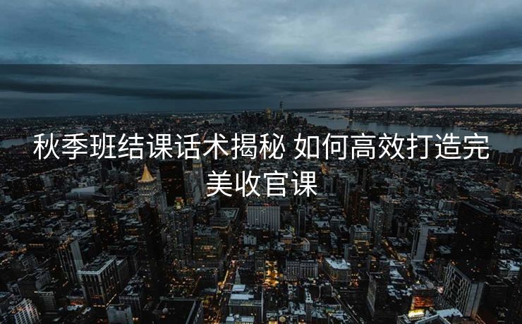 秋季班结课话术揭秘 如何高效打造完美收官课