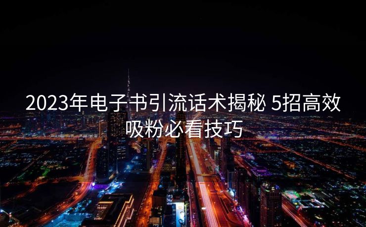 2023年电子书引流话术揭秘 5招高效吸粉必看技巧 2023年电子书引流话术揭秘 5招高效吸粉必看技巧