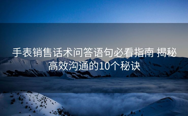手表销售话术问答语句必看指南 揭秘高效沟通的10个秘诀 手表销售话术问答语句必看指南 揭秘高效沟通的10个秘诀