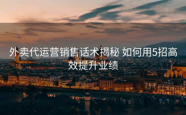 外卖代运营销售话术揭秘 如何用5招高效提升业绩 外卖代运营销售话术揭秘 如何用5招高效提升业绩