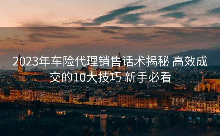 2023年车险代理销售话术揭秘 高效成交的10大技巧 新手必看 2023年车险代理销售话术揭秘 高效成交的10大技巧 新手必看