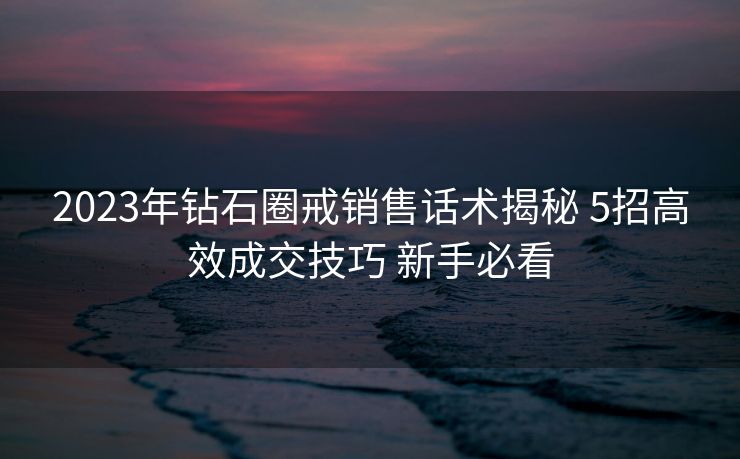 2023年钻石圈戒销售话术揭秘 5招高效成交技巧 新手必看 2023年钻石圈戒销售话术揭秘 5招高效成交技巧 新手必看