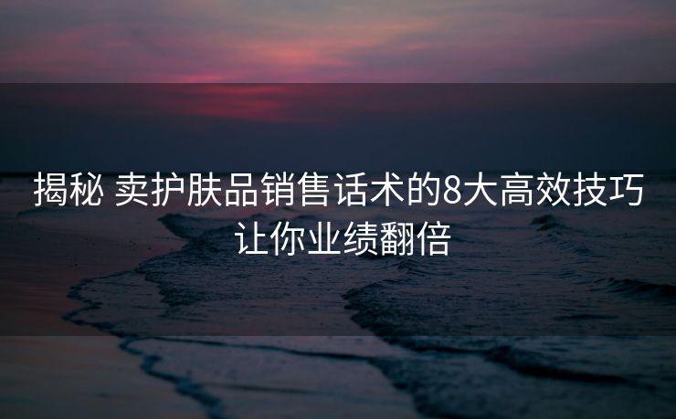 揭秘 卖护肤品销售话术的8大高效技巧 让你业绩翻倍 揭秘 卖护肤品销售话术的8大高效技巧 让你业绩翻倍