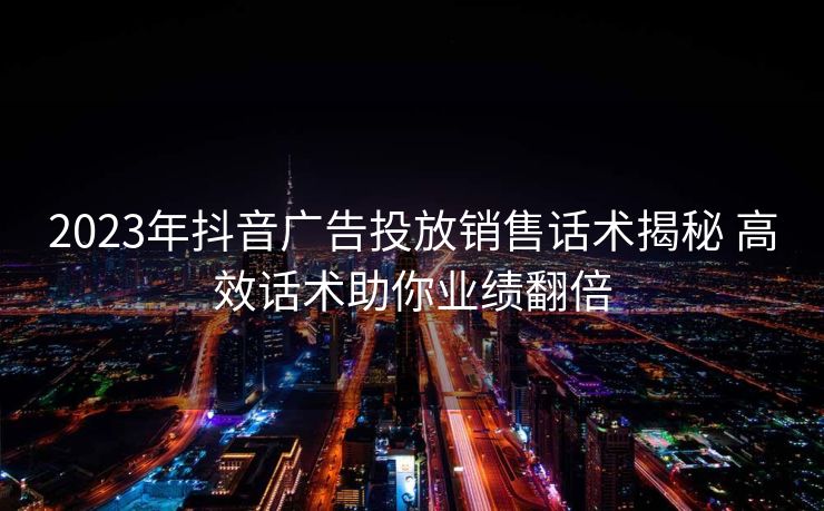 2023年抖音广告投放销售话术揭秘 高效话术助你业绩翻倍 2023年抖音广告投放销售话术揭秘 高效话术助你业绩翻倍