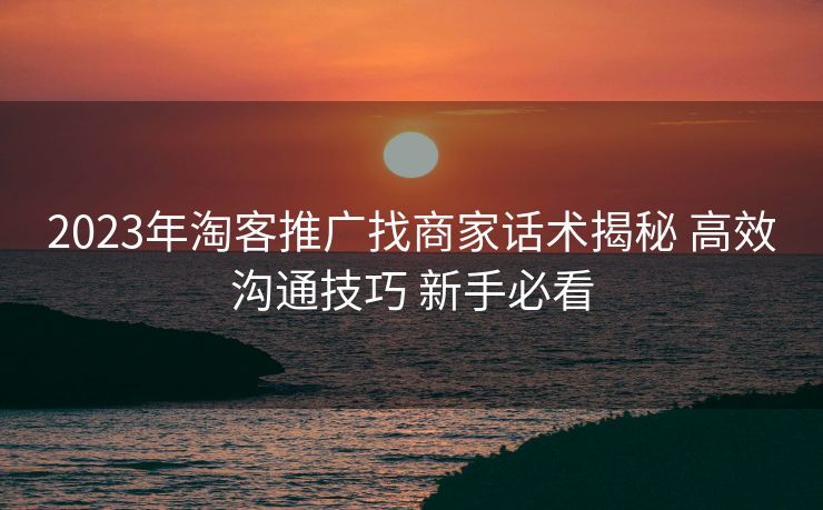 2023年淘客推广找商家话术揭秘 高效沟通技巧 新手必看 2023年淘客推广找商家话术揭秘 高效沟通技巧 新手必看