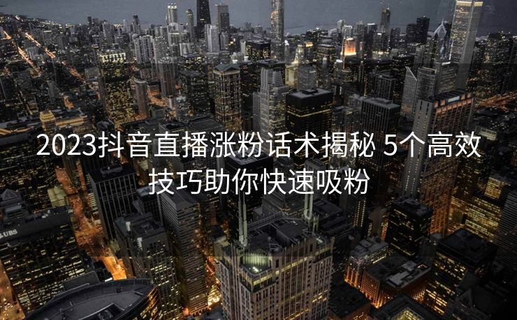 2023抖音直播涨粉话术揭秘 5个高效技巧助你快速吸粉 2023抖音直播涨粉话术揭秘 5个高效技巧助你快速吸粉