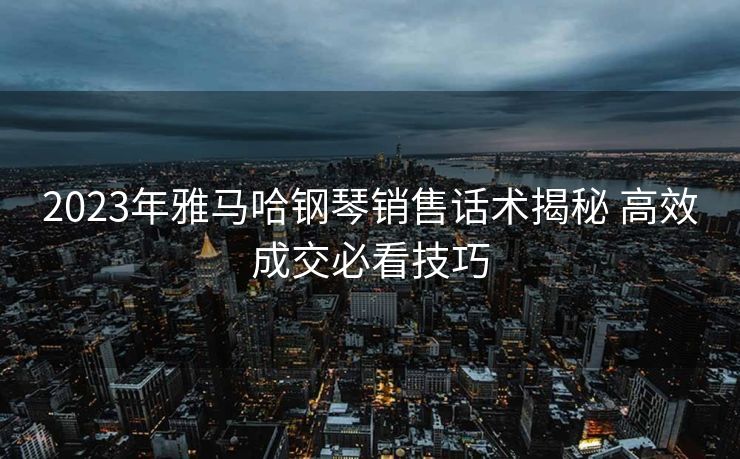 2023年雅马哈钢琴销售话术揭秘 高效成交必看技巧 2023年雅马哈钢琴销售话术揭秘 高效成交必看技巧