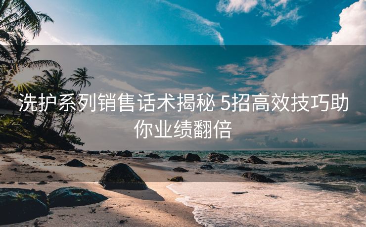洗护系列销售话术揭秘 5招高效技巧助你业绩翻倍 洗护系列销售话术揭秘 5招高效技巧助你业绩翻倍