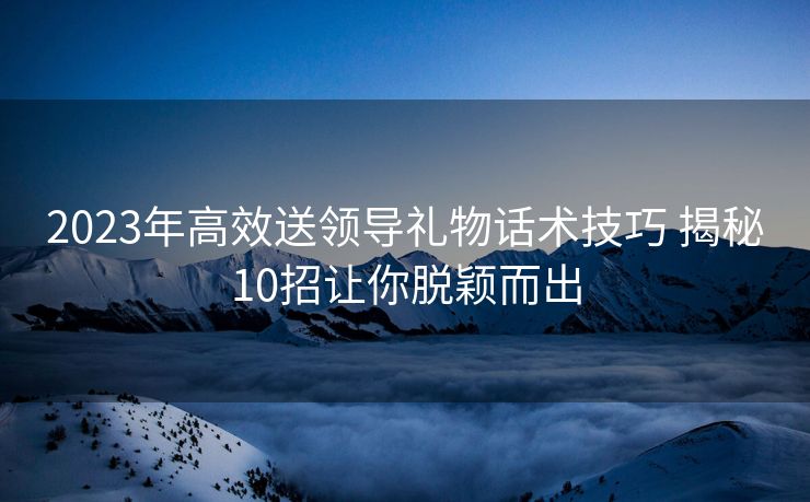 2023年高效送领导礼物话术技巧 揭秘10招让你脱颖而出