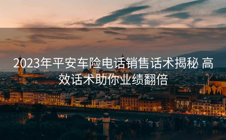2023年平安车险电话销售话术揭秘 高效话术助你业绩翻倍 2023年平安车险电话销售话术揭秘 高效话术助你业绩翻倍