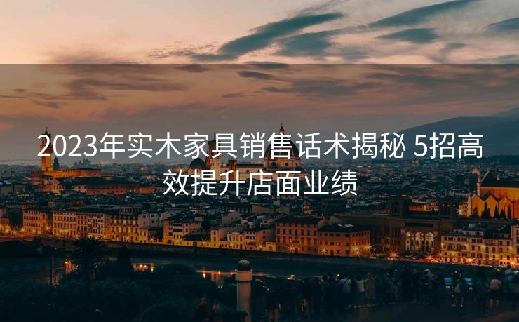 2023年实木家具销售话术揭秘 5招高效提升店面业绩
