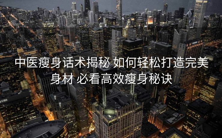中医瘦身话术揭秘 如何轻松打造完美身材 必看高效瘦身秘诀 中医瘦身话术揭秘 如何轻松打造完美身材 必看高效瘦身秘诀