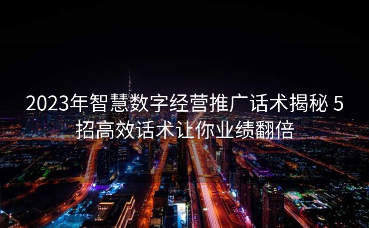 2023年智慧数字经营推广话术揭秘 5招高效话术让你业绩翻倍 2023年智慧数字经营推广话术揭秘 5招高效话术让你业绩翻倍