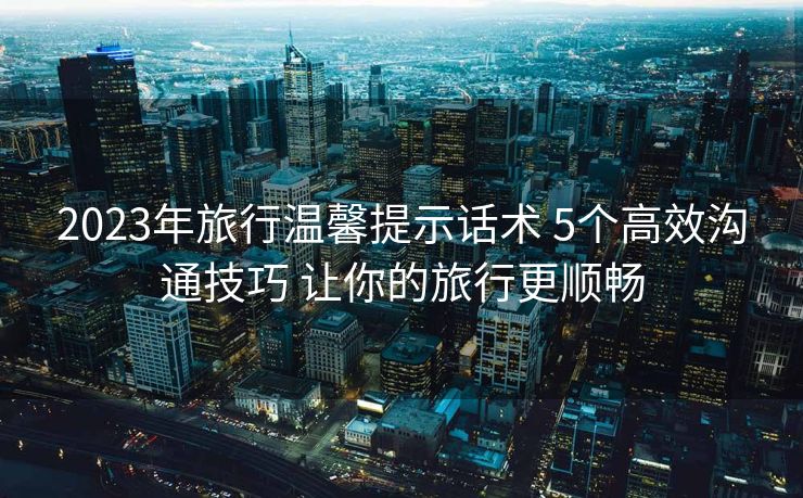 2023年旅行温馨提示话术 5个高效沟通技巧 让你的旅行更顺畅 2023年旅行温馨提示话术 5个高效沟通技巧 让你的旅行更顺畅