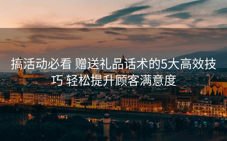 搞活动必看 赠送礼品话术的5大高效技巧 轻松提升顾客满意度 搞活动必看 赠送礼品话术的5大高效技巧 轻松提升顾客满意度
