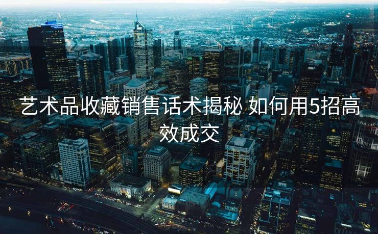 艺术品收藏销售话术揭秘 如何用5招高效成交 艺术品收藏销售话术揭秘 如何用5招高效成交