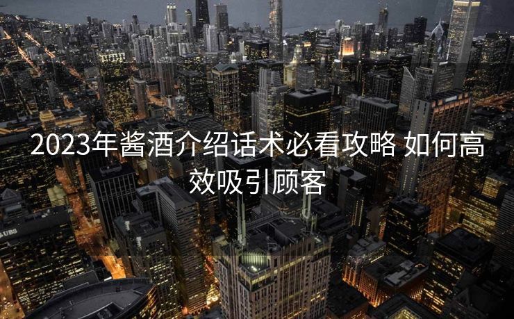 2023年酱酒介绍话术必看攻略 如何高效吸引顾客 2023年酱酒介绍话术必看攻略 如何高效吸引顾客