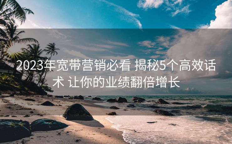 2023年宽带营销必看 揭秘5个高效话术 让你的业绩翻倍增长 2023年宽带营销必看 揭秘5个高效话术 让你的业绩翻倍增长