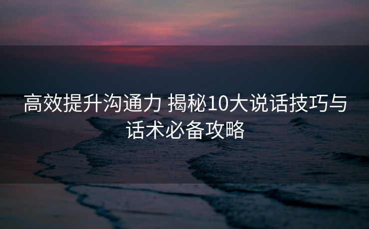 高效提升沟通力 揭秘10大说话技巧与话术必备攻略 高效提升沟通力 揭秘10大说话技巧与话术必备攻略