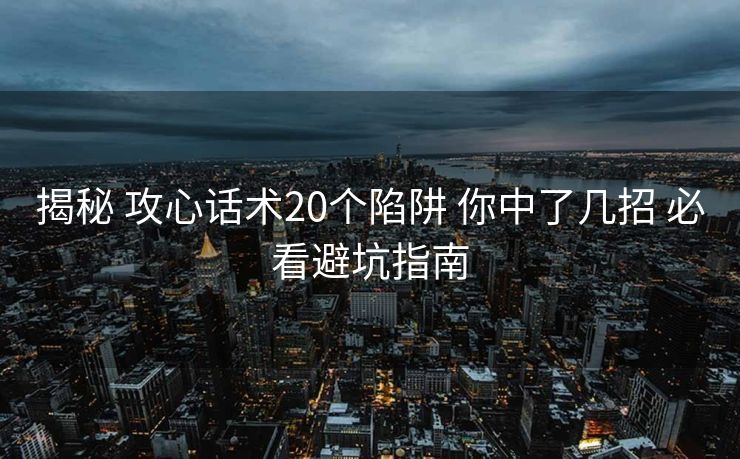 揭秘 攻心话术20个陷阱 你中了几招 必看避坑指南 揭秘 攻心话术20个陷阱 你中了几招 必看避坑指南