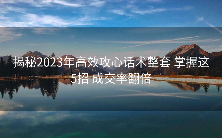 揭秘2023年高效攻心话术整套 掌握这5招 成交率翻倍 揭秘2023年高效攻心话术整套 掌握这5招 成交率翻倍