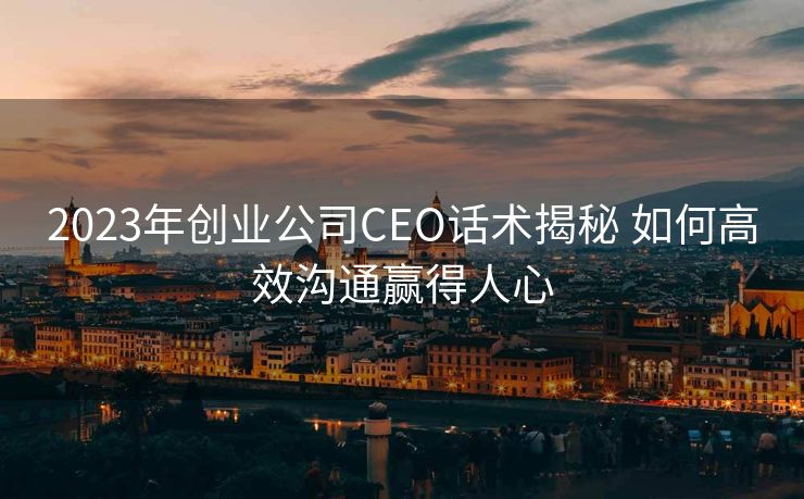 2023年创业公司CEO话术揭秘 如何高效沟通赢得人心 2023年创业公司CEO话术揭秘 如何高效沟通赢得人心