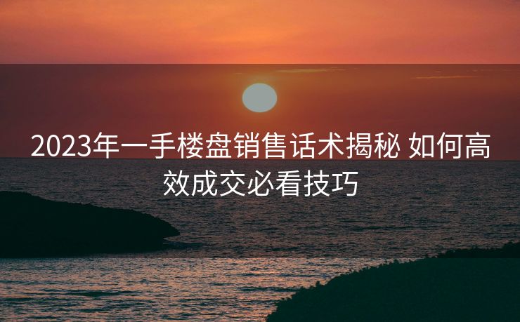 2023年一手楼盘销售话术揭秘 如何高效成交必看技巧