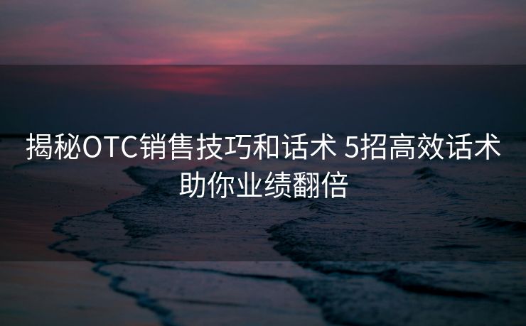 揭秘OTC销售技巧和话术 5招高效话术助你业绩翻倍