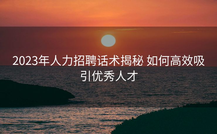 2023年人力招聘话术揭秘 如何高效吸引优秀人才 2023年人力招聘话术揭秘 如何高效吸引优秀人才