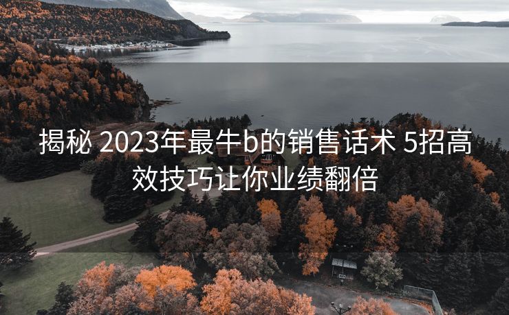 揭秘 2023年最牛b的销售话术 5招高效技巧让你业绩翻倍 揭秘 2023年最牛b的销售话术 5招高效技巧让你业绩翻倍