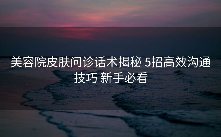 美容院皮肤问诊话术揭秘 5招高效沟通技巧 新手必看 美容院皮肤问诊话术揭秘 5招高效沟通技巧 新手必看
