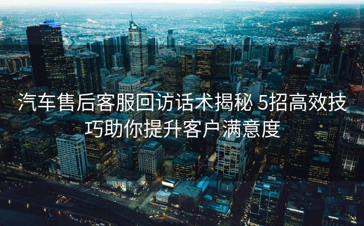 汽车售后客服回访话术揭秘 5招高效技巧助你提升客户满意度 汽车售后客服回访话术揭秘 5招高效技巧助你提升客户满意度