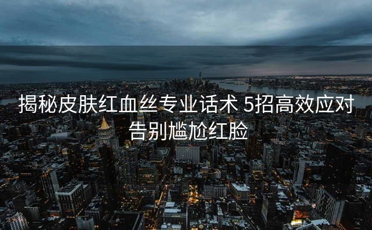 揭秘皮肤红血丝专业话术 5招高效应对 告别尴尬红脸 揭秘皮肤红血丝专业话术 5招高效应对 告别尴尬红脸