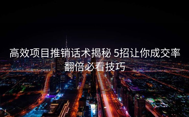 高效项目推销话术揭秘 5招让你成交率翻倍必看技巧 高效项目推销话术揭秘 5招让你成交率翻倍必看技巧