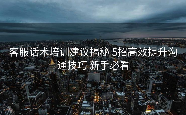 客服话术培训建议揭秘 5招高效提升沟通技巧 新手必看 客服话术培训建议揭秘 5招高效提升沟通技巧 新手必看