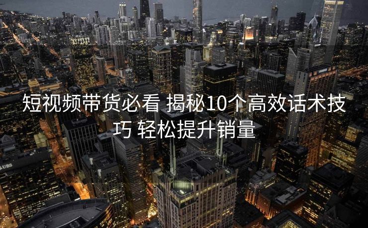 短视频带货必看 揭秘10个高效话术技巧 轻松提升销量 短视频带货必看 揭秘10个高效话术技巧 轻松提升销量