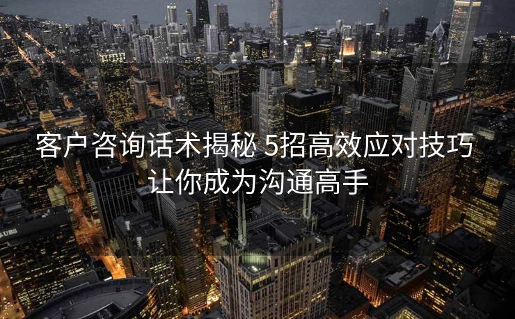 客户咨询话术揭秘 5招高效应对技巧 让你成为沟通高手