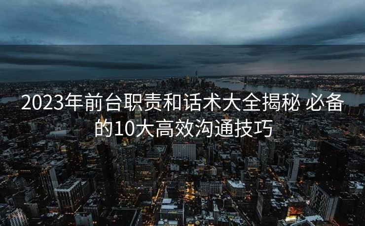 2023年前台职责和话术大全揭秘 必备的10大高效沟通技巧 2023年前台职责和话术大全揭秘 必备的10大高效沟通技巧