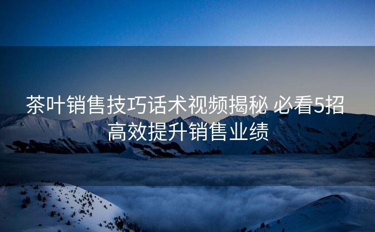 茶叶销售技巧话术视频揭秘 必看5招 高效提升销售业绩 茶叶销售技巧话术视频揭秘 必看5招 高效提升销售业绩