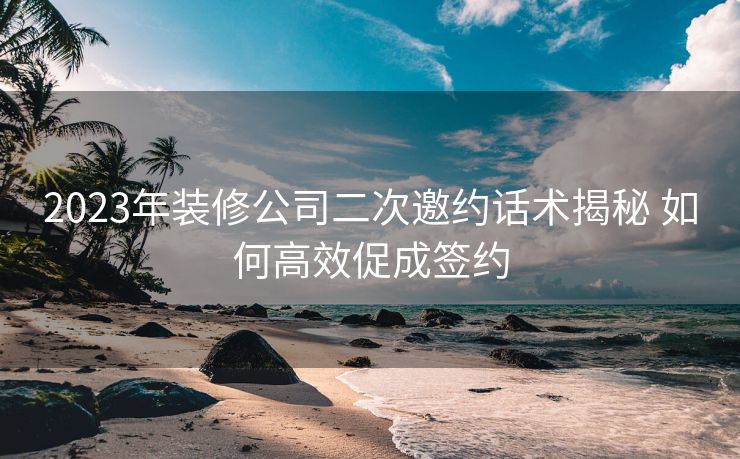 2023年装修公司二次邀约话术揭秘 如何高效促成签约 2023年装修公司二次邀约话术揭秘 如何高效促成签约