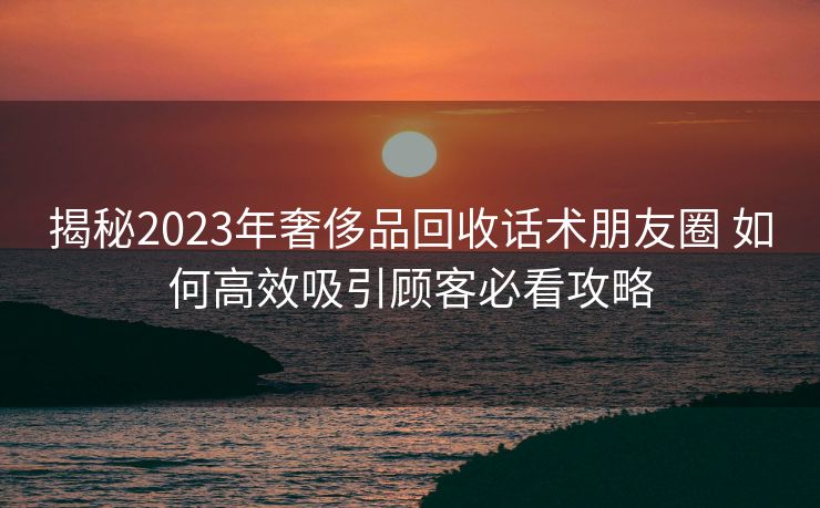 揭秘2023年奢侈品回收话术朋友圈 如何高效吸引顾客必看攻略 揭秘2023年奢侈品回收话术朋友圈 如何高效吸引顾客必看攻略