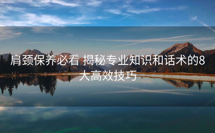 肩颈保养必看 揭秘专业知识和话术的8大高效技巧 肩颈保养必看 揭秘专业知识和话术的8大高效技巧