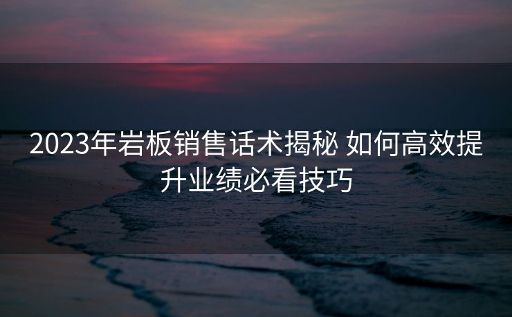 2023年岩板销售话术揭秘 如何高效提升业绩必看技巧 2023年岩板销售话术揭秘 如何高效提升业绩必看技巧