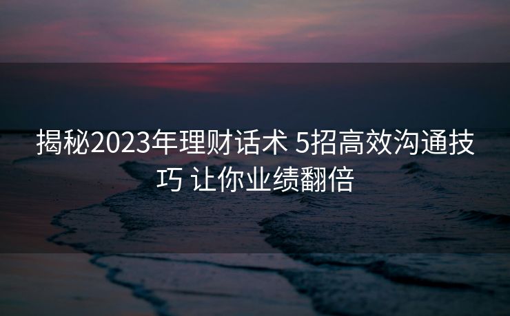 揭秘2023年理财话术 5招高效沟通技巧 让你业绩翻倍 揭秘2023年理财话术 5招高效沟通技巧 让你业绩翻倍