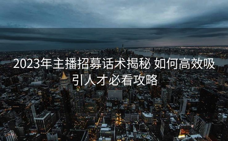 2023年主播招募话术揭秘 如何高效吸引人才必看攻略 2023年主播招募话术揭秘 如何高效吸引人才必看攻略