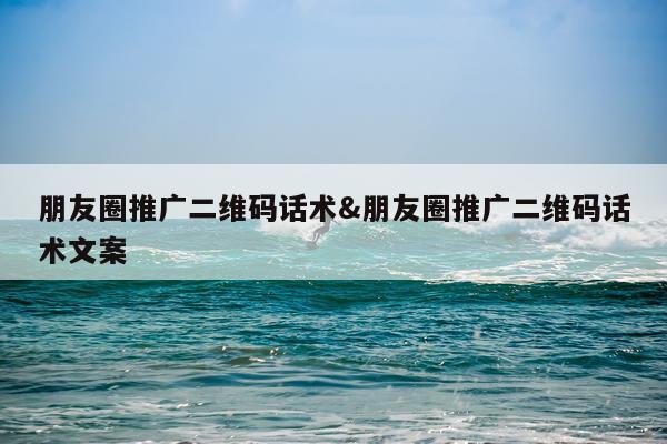 朋友圈推广二维码话术&朋友圈推广二维码话术文案