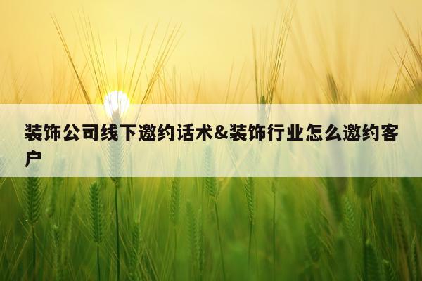 装饰公司线下邀约话术&装饰行业怎么邀约客户